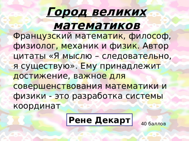 Город великих математиков Французский математик, философ, физиолог, механик и физик. Автор цитаты «Я мыслю – следовательно, я существую». Ему принадлежит достижение, важное для совершенствования математики и физики - это разработка системы координат Рене Декарт 40 баллов 