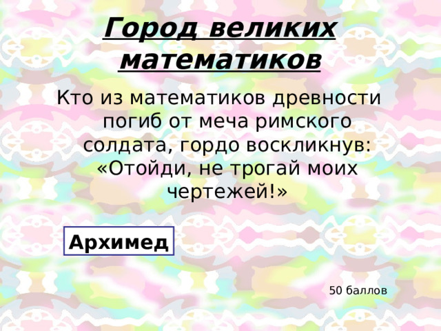Город великих математиков Кто из математиков древности погиб от меча римского солдата, гордо воскликнув: «Отойди, не трогай моих чертежей!» Архимед 50 баллов 