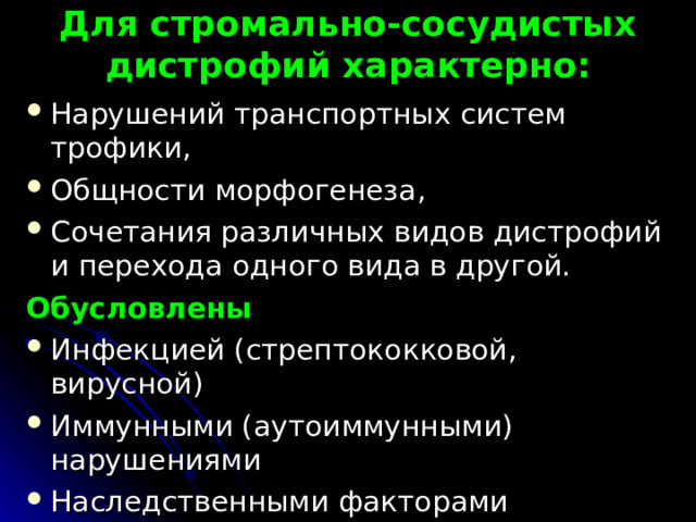  Для стромально-сосудистых дистрофий характерно:   Нарушений транспортных систем трофики, Общности морфогенеза, Сочетания различных видов дистрофий и перехода одного вида в другой. Обусловлены Инфекцией (стрептококковой, вирусной) Иммунными (аутоиммунными) нарушениями Наследственными факторами   
