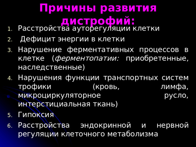 Причины развития дистрофий: Расстройства ауторегуляции клетки  Дефицит энергии в клетки Нарушение ферментативных процессов в клетке ( ферментопатии: приобретенные, наследственные) Нарушения функции транспортных систем трофики (кровь, лимфа, микроциркуляторное русло, интерстициальная ткань) Гипоксия Расстройства эндокрин­ной и нервной регуляции клеточного метаболизма 