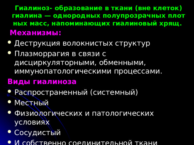 Гиалиноз- образование в ткани (вне клеток) гиалина — однородных полупрозрачных плот­ных масс, напоминающих гиалиновый хрящ.  Механизмы: Деструкция волокнистых структур Плазморрагия в связи с дисциркуляторными, обменными, иммунопатологическими процессами. Виды гиалиноза Распространенный (системный) Местный Физиологических и патологических условиях Сосудистый И собственно соединительной ткани 