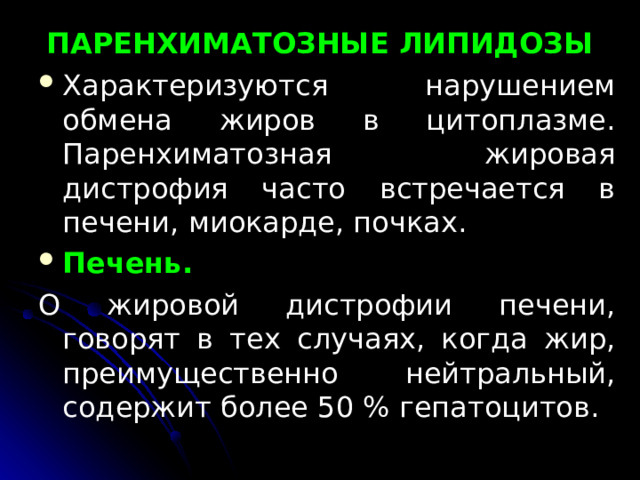  ПАРЕНХИМАТОЗНЫЕ ЛИПИДОЗЫ   Характеризуются нарушением обмена жиров в ци­топлазме. Паренхиматозная жировая дистрофия часто встре­чается в печени, миокарде, почках. Печень.  О жировой дистрофии печени, говорят в тех случаях, когда жир, преимущественно нейтральный, содержит более 50 % гепатоцитов. 