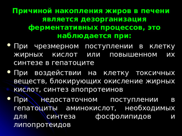 Причиной накопления жиров в печени является дезорганизация ферментативных процессов, это наблюдается при: При чрезмерном поступлении в клетку жирных кислот или повышенном их синтезе в гепатоците При воздействии на клетку токсичных веществ, блокирующих окисление жирных кислот, синтез апопротеинов При недостаточном поступлении в гепатоциты аминокислот, необходимых для синтеза фосфолипидов и липопротеидов  