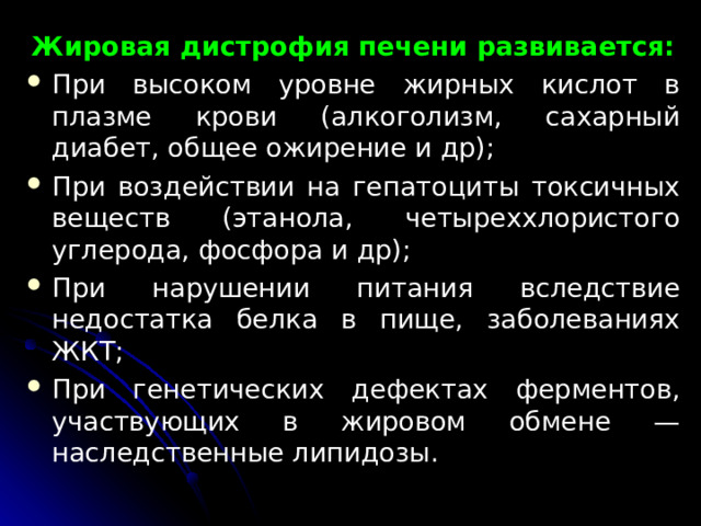 Жировая дистрофия печени развивается: При высоком уровне жирных кислот в плазме крови (алкоголизм, сахарный диабет, общее ожирение и др); При воздействии на гепатоциты токсичных веществ (этанола, четыреххлористого углерода, фосфора и др); При нарушении питания вследствие недостатка белка в пи­ще, заболеваниях ЖКТ; При генетических дефектах ферментов, участвующих в жировом обмене — наследственные липидозы.  