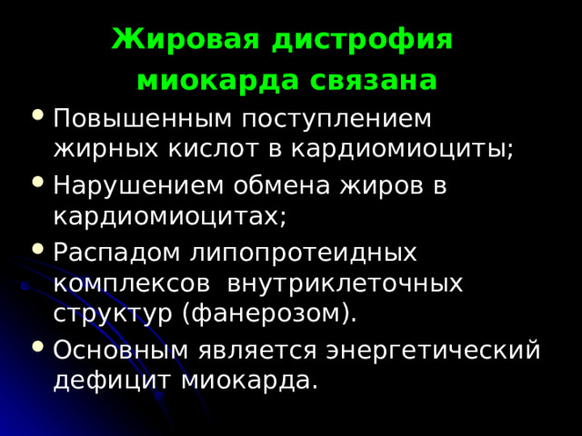 Жировая дистрофия миокарда связана Повышенным поступлением жирных кислот в кардиомиоциты; Нарушением обмена жиров в кардиомиоцитах; Распадом липопротеидных комплексов внутриклеточных структур (фанерозом). Основным является энергетический дефицит миокарда.   