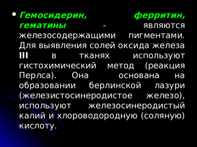 Гемосидерин, ферритин, гематины  - являются железосодержащими пигментами. Для выявления солей оксида железа III в тканях используют гистохимический метод (реакция Перлса). Она основана на образовании берлинской лазури (железистосинеродистое железо), используют железосинеродистый калий и хлороводородную (соляную) кислоту.  