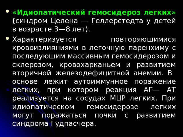 «Идиопатический гемосидероз легких» ( синдром Целена — Геллерстедта у детей в возрасте 3—8 лет). Характеризуется повторяющимися кровоизлияниями в легочную паренхиму с последующим массивным гемосидерозом и склерозом, кровохарканьем и развитием вторичной железодефицитной анемии. В основе лежит аутоиммунное поражение легких, при котором реакция АГ— АТ реализуется на сосудах МЦР легких. При идиопатическом гемосидерозе легких могут поражаться почки с развитием синдрома Гудпасчера.  