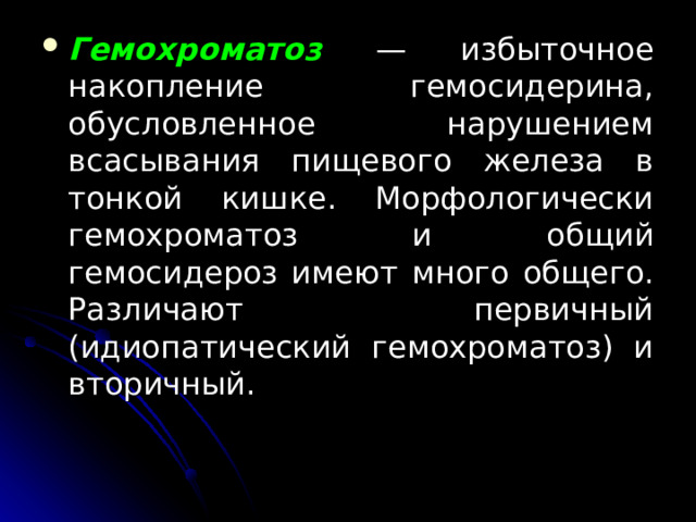 Гемохроматоз  — избыточное накопление гемосидерина, обусловленное нарушением всасывания пищевого железа в тонкой кишке. Морфологически гемохроматоз и общий гемосидероз имеют много общего. Различают первичный (идиопатический гемохроматоз) и вторичный.  