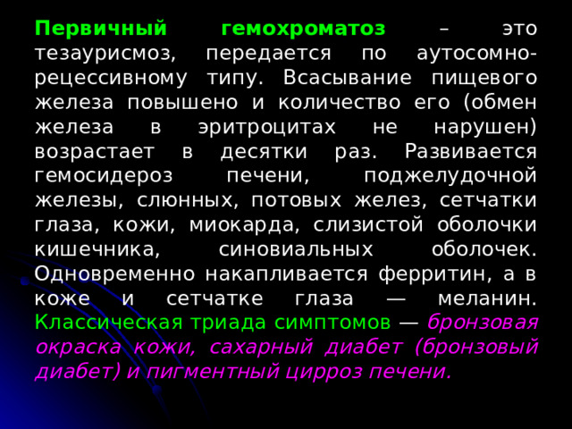 Первичный гемохроматоз – это тезаурисмоз, передается по аутосомно-рецессивному типу. Всасывание пищевого железа повышено и количество его (обмен железа в эритроцитах не нарушен) возрастает в десятки раз. Развивается гемосидероз печени, поджелудочной железы, слюнных, потовых желез, сетчатки глаза, кожи, миокарда, слизистой оболочки кишечника, синовиальных оболочек. Одновременно накапливается ферритин, а в коже и сетчатке глаза — меланин. Классическая триада симптомов — бронзовая окраска кожи, сахарный диабет (бронзовый диабет) и пигментный цирроз печени. 