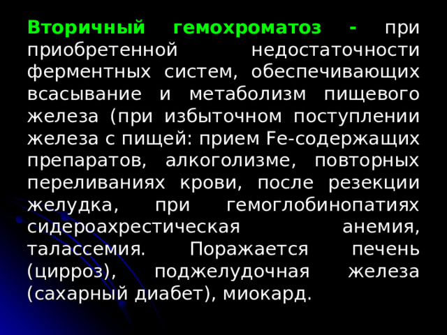 Вторичный гемохроматоз - при приобретенной недостаточности ферментных систем, обеспечивающих всасывание и метаболизм пищевого железа (при избыточном поступлении железа с пищей: прием Fe- содержащих препаратов, алкоголизме, повторных переливаниях крови, после резекции желудка, при гемоглобинопатиях c идероахрестическая анемия, талассемия. Поражается печень (цирроз), поджелудочная железа (сахарный диабет), миокард. 