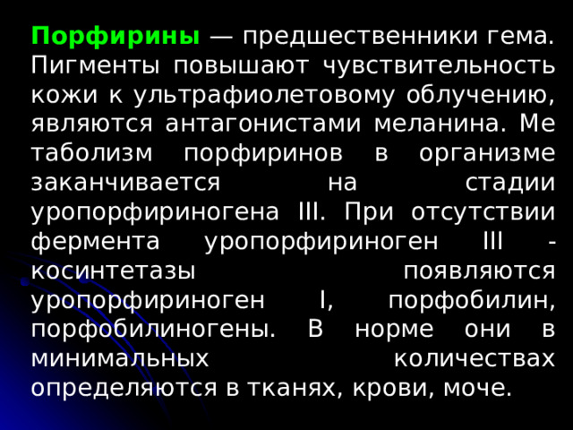 Порфирины  — предшественники гема. Пигменты повышают чувствительность кожи к ультрафиолето­вому облучению, являются антагонистами меланина. Ме­таболизм порфиринов в организме заканчивается на стадии уропорфириногена III . При отсутствии фермента уропорфириноген III -косинтетазы появляются уропорфириноген I , порфобилин, порфобилиногены. В норме они в минимальных количествах определяются в тканях, крови, моче. 