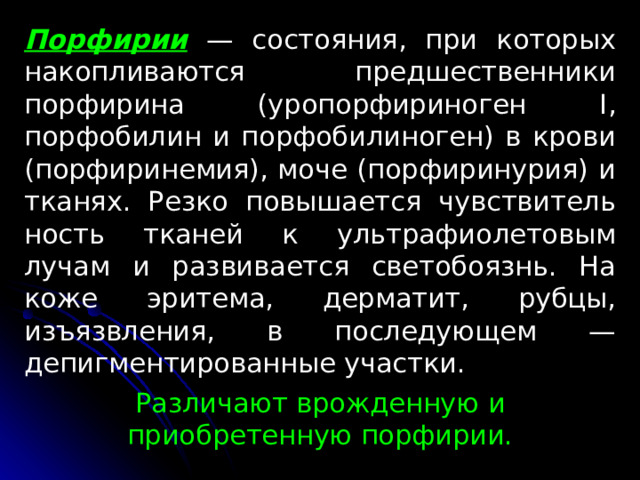 Порфирии  — состояния, при которых накопливаются предшественники порфирина (уропорфириноген I , порфобилин и порфобилиноген) в крови (порфиринемия), моче (порфиринурия) и тканях. Резко повышается чувствитель­ность тканей к ультрафиолетовым лучам и развивается светобо­язнь. На коже эритема, дерматит, рубцы, изъязвле­ния, в последующем — депигментированные участки. Различают врожденную и приобретенную порфирии. 