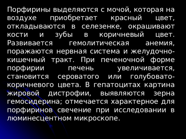 Порфирины выделяются с мо­чой, которая на воздухе приобретает красный цвет, откладыва­ются в селезенке, окрашивают кости и зубы в коричневый цвет. Развивается гемолитическая анемия, поражаются нерв­ная система и желудочно-кишечный тракт. При печеночной фор­ме порфирии печень увеличивается, становится сероватого или голубовато-коричневого цвета. В гепатоцитах картина жировой дистрофии, выявляются зерна гемосидерина; отмечается характерное для порфиринов свечение при исследовании в люминес­центном микроскопе. 