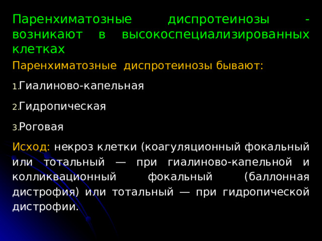 Паренхиматозные диспротеинозы - возникают в высокоспециализированных клетках Паренхиматозные диспротеинозы бывают: Гиалиново-капельная Гидропическая Роговая Исход: некроз клетки (коагуляционный фокальный или то­тальный — при гиалиново-капельной и колликвационный фокальный (баллонная дистрофия) или тотальный — при гидропической дистрофии. 