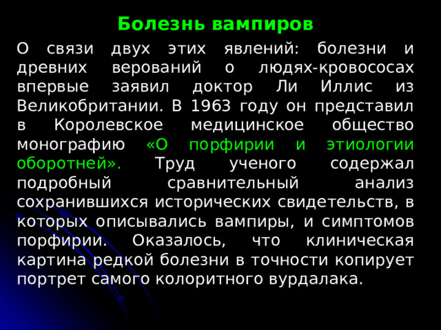 Болезнь вампиров О связи двух этих явлений: болезни и древних верований о людях-кровососах впервые заявил доктор Ли Иллис из Великобритании. В 1963 году он представил в Королевское медицинское общество монографию «О порфирии и этиологии оборотней». Труд ученого содержал подробный сравнительный анализ сохранившихся исторических свидетельств, в которых описывались вампиры, и симптомов порфирии. Оказалось, что клиническая картина редкой болезни в точности копирует портрет самого колоритного вурдалака. 