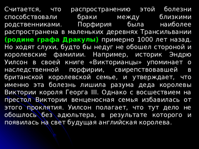 Считается, что распространению этой болезни способствовали браки между близкими родственниками. Порфирия была наиболее распространена в маленьких деревнях Трансильвании (родине графа Дракулы) примерно 1000 лет назад. Но ходят слухи, будто бы недуг не обошел стороной и королевские фамилии. Например, историк Эндрю Уилсон в своей книге «Викторианцы» упоминает о наследственной порфирии, свирепствовавшей в британской королевской семье, и утверждает, что именно эта болезнь лишила разума деда королевы Виктории короля Георга III. Однако с восшествием на престол Виктории венценосная семья избавилась от этого проклятия. Уилсон полагает, что тут дело не обошлось без адюльтера, в результате которого и появилась на свет будущая английская королева. 
