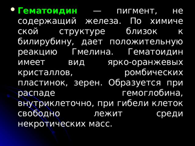 Гематоидин  — пигмент, не содержащий железа. По химиче­ской структуре близок к билирубину, дает положитель­ную реакцию Гмелина. Гематоидин имеет вид ярко-оранжевых кристаллов, ромбических пластинок, зерен. Об­разуется при распаде гемоглобина, внутриклеточно, при гибели клеток свободно лежит среди некротических масс.  