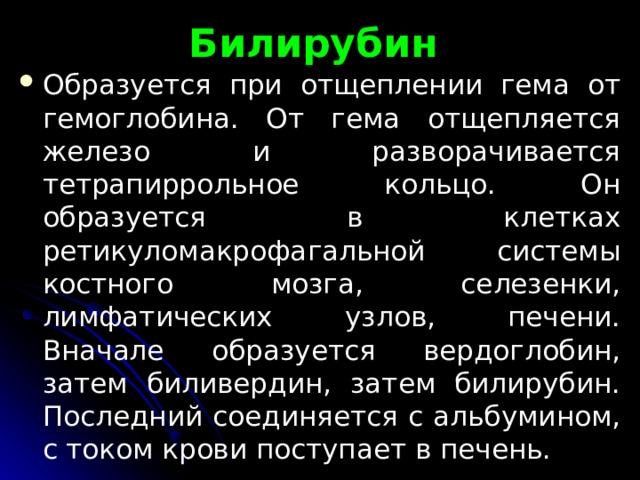 Билирубин Обра­зуется при отщеплении гема от гемоглобина. От гема отщепляется железо и разворачивается тетрапиррольное кольцо. Он образуется в клетках ретикуломакрофагальной си­стемы костного мозга, селезенки, лимфатических узлов, пече­ни. Вначале образуется вердоглобин, затем биливердин, затем билирубин. Последний соединяется с альбумином, с током крови по­ступает в печень. 