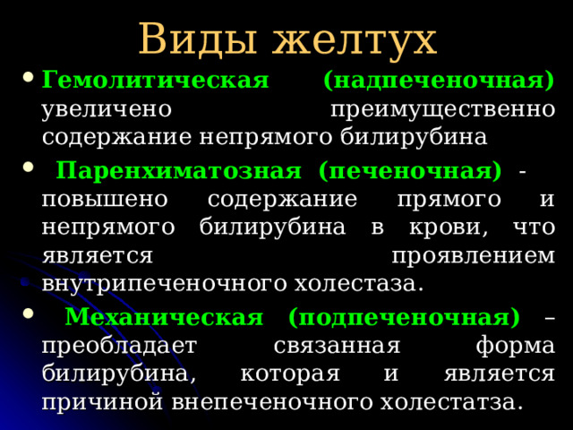 Виды желтух Гемолитическая (надпеченочная) увеличено преимущественно содержание непрямого билирубина  Паренхиматозная (печеночная) - повышено содержание прямого и непрямого билирубина в крови, что является проявлением внутрипеченочного холестаза.  Механическая (подпеченочная) – преобладает связанная форма билирубина, которая и является причиной внепеченочного холестатза. 