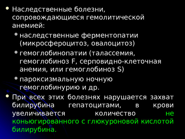 Наследст­венные болезни, сопровождающиеся гемолитической анемией: наследственные ферментопатии (микросфероцитоз, овалоцитоз) гемоглобинопатии (талассемия, гемоглобиноз F , серповидно-клеточная анемия, или гемоглобиноз S ) пароксизмальную ночную гемоглобинурию и др. наследственные ферментопатии (микросфероцитоз, овалоцитоз) гемоглобинопатии (талассемия, гемоглобиноз F , серповидно-клеточная анемия, или гемоглобиноз S ) пароксизмальную ночную гемоглобинурию и др. При всех этих болезнях нарушается захват билирубина гепатоцитами, в крови увеличивается количест­во не коньюгированного с глюкуроновой кислотой билирубина.  