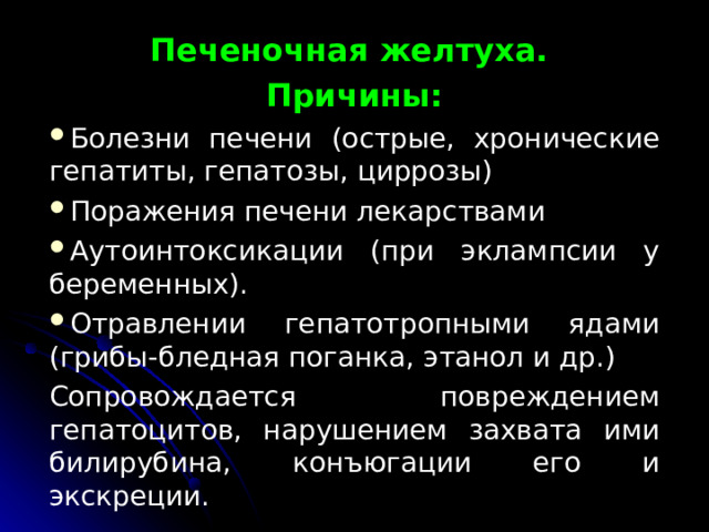 Печеночная желтуха. Причины: Бо­лезни печени (острые, хронические гепатиты, гепатозы, циррозы) Поражения печени лекарствами Аутоинтоксикации (при эклампсии у беременных). Отравлении гепатотропными ядами (грибы-бледная поганка, этанол и др.) Сопровождается повреждением гепатоцитов, нарушением захвата ими билирубина, конъюгации его и экскреции. 