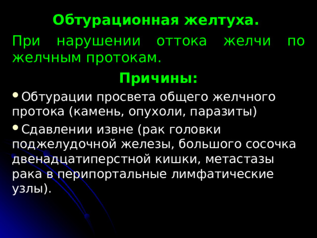 Обтурационная желтуха. При нарушении оттока желчи по желчным про­токам. Причины: Обтурации просвета общего желчного протока (камень, опухоли, паразиты) Сдавлении извне (рак головки поджелудочной железы, большого сосоч­ка двенадцатиперстной кишки, метастазы рака в перипортальные лимфатические узлы). 