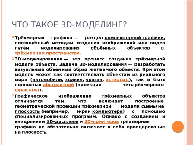 Что такое 3D-моделинг? Трёхмерная графика — раздел  компьютерной графики , посвящённый методам создания изображений или видео путём моделирования объёмных объектов в  трёхмерном пространстве . 3D-моделирование — это процесс создания трёхмерной модели объекта. Задача 3D-моделирования — разработать визуальный объёмный образ желаемого объекта. При этом модель может как соответствовать объектам из реального мира ( автомобили ,  здания ,  ураган ,  астероид ), так и быть полностью  абстрактной  (проекция четырёхмерного  фрактала ). Графическое изображение трёхмерных объектов отличается тем, что включает построение  геометрической проекции  трёхмерной модели  сцены  на  плоскость  (например, экран  компьютера ) с помощью специализированных программ. Однако с созданием и внедрением  3D-дисплеев  и  3D-принтеров  трёхмерная графика не обязательно включает в себя проецирование на плоскос ть. 