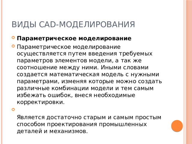 Виды CAD-моделирования Параметрическое моделирование Параметрическое моделирование осуществляется путем введения требуемых параметров элементов модели, а так же соотношение между ними. Иными словами создается математическая модель с нужными параметрами, изменяя которые можно создать различные комбинации модели и тем самым избежать ошибок, внеся необходимые корректировки.  Является достаточно старым и самым простым способом проектирования промышленных деталей и механизмов. 
