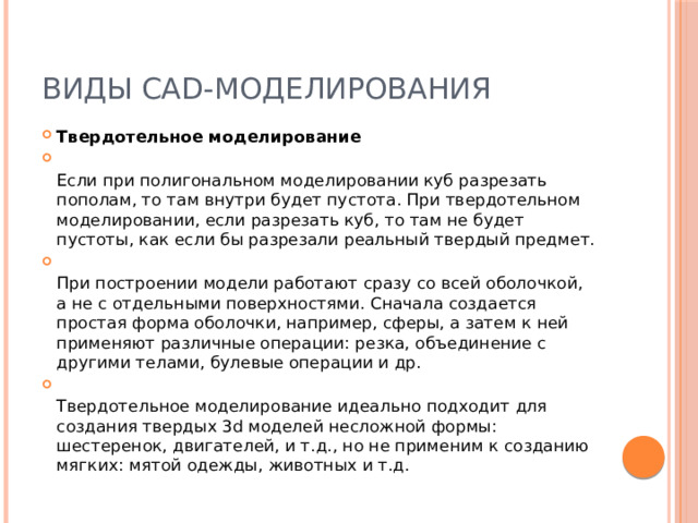 Виды CAD-моделирования Твердотельное моделирование  Если при полигональном моделировании куб разрезать пополам, то там внутри будет пустота. При твердотельном моделировании, если разрезать куб, то там не будет пустоты, как если бы разрезали реальный твердый предмет.  При построении модели работают сразу со всей оболочкой, а не с отдельными поверхностями. Сначала создается простая форма оболочки, например, сферы, а затем к ней применяют различные операции: резка, объединение с другими телами, булевые операции и др.  Твердотельное моделирование идеально подходит для создания твердых 3d моделей несложной формы: шестеренок, двигателей, и т.д., но не применим к созданию мягких: мятой одежды, животных и т.д. 