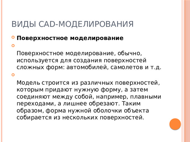 Виды CAD-моделирования Поверхностное моделирование  Поверхностное моделирование, обычно, используется для создания поверхностей сложных форм: автомобилей, самолетов и т.д.  Модель строится из различных поверхностей, которым придают нужную форму, а затем соединяют между собой, например, плавными переходами, а лишнее обрезают. Таким образом, форма нужной оболочки объекта собирается из нескольких поверхностей. 