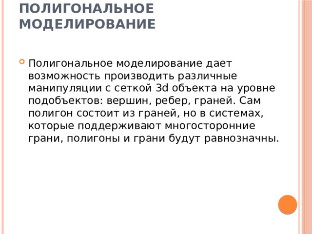 Полигональное моделирование   Полигональное моделирование дает возможность производить различные манипуляции с сеткой 3d объекта на уровне подобъектов: вершин, ребер, граней. Сам полигон состоит из граней, но в системах, которые поддерживают многосторонние грани, полигоны и грани будут равнозначны. 