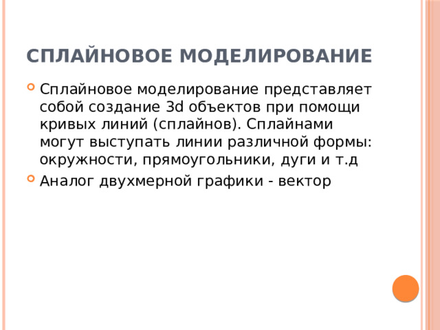 Сплайновое моделирование Сплайновое моделирование представляет собой создание 3d объектов при помощи кривых линий (сплайнов). Сплайнами могут выступать линии различной формы: окружности, прямоугольники, дуги и т.д Аналог двухмерной графики - вектор 