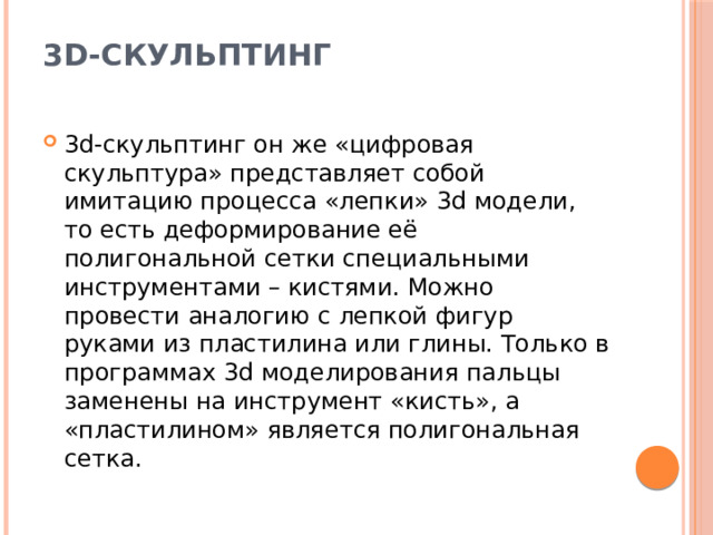 3d-скульптинг   3d-скульптинг он же «цифровая скульптура» представляет собой имитацию процесса «лепки» 3d модели, то есть деформирование её полигональной сетки специальными инструментами – кистями. Можно провести аналогию с лепкой фигур руками из пластилина или глины. Только в программах 3d моделирования пальцы заменены на инструмент «кисть», а «пластилином» является полигональная сетка. 