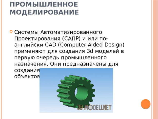 Промышленное моделирование   Системы Автоматизированного Проектирования (САПР) и или по-английски CAD (Computer-Aided Design) применяют для создания 3d моделей в первую очередь промышленного назначения. Они предназначены для создания точных копий реальных объектов. 