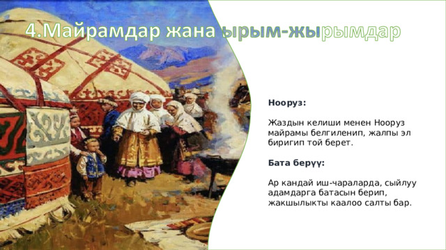 Нооруз: Жаздын келиши менен Нооруз майрамы белгиленип, жалпы эл биригип той берет. Бата берүү: Ар кандай иш-чараларда, сыйлуу адамдарга батасын берип, жакшылыкты каалоо салты бар. 