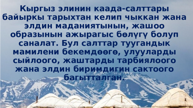 Кыргыз элинин каада-салттары байыркы тарыхтан келип чыккан жана элдин маданиятынын, жашоо образынын ажырагыс бөлүгү болуп саналат. Бул салттар туугандык мамилени бекемдөөгө, улууларды сыйлоого, жаштарды тарбиялоого жана элдин биримдигин сактоого багытталган. 