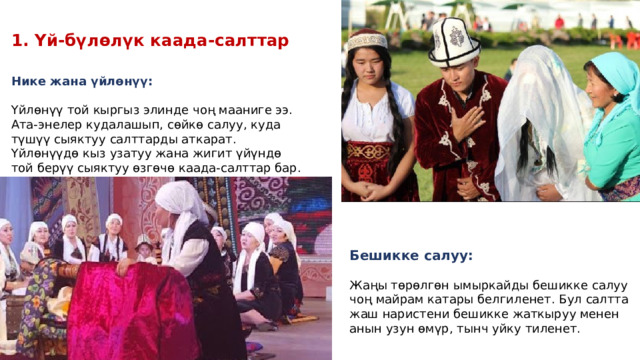 1. Үй-бүлөлүк каада-салттар Нике жана үйлөнүү: Үйлөнүү той кыргыз элинде чоң мааниге ээ. Ата-энелер кудалашып, сөйкө салуу, куда түшүү сыяктуу салттарды аткарат. Үйлөнүүдө кыз узатуу жана жигит үйүндө той берүү сыяктуу өзгөчө каада-салттар бар. Бешикке салуу: Жаңы төрөлгөн ымыркайды бешикке салуу чоң майрам катары белгиленет. Бул салтта жаш наристени бешикке жаткыруу менен анын узун өмүр, тынч уйку тиленет. 