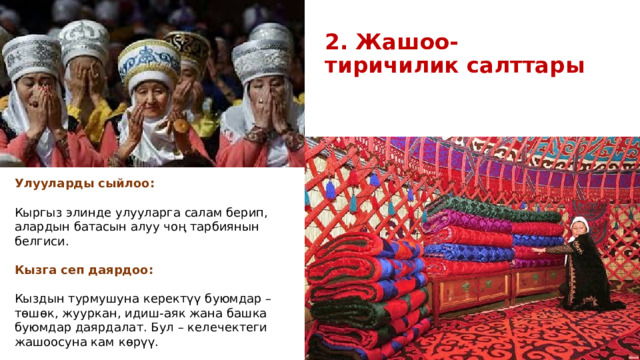 2. Жашоо-тиричилик салттары Улууларды сыйлоо:  Кыргыз элинде улууларга салам берип, алардын батасын алуу чоң тарбиянын белгиси. Кызга сеп даярдоо: Кыздын турмушуна керектүү буюмдар – төшөк, жууркан, идиш-аяк жана башка буюмдар даярдалат. Бул – келечектеги жашоосуна кам көрүү. 