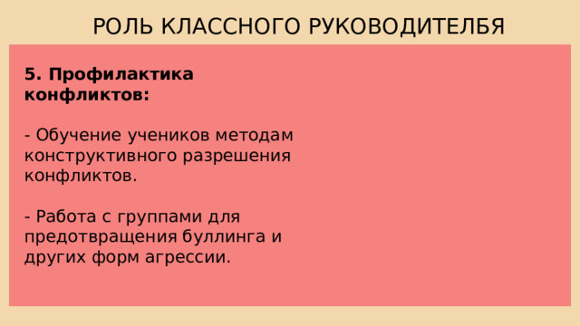 РОЛЬ КЛАССНОГО РУКОВОДИТЕЛБЯ 5. Профилактика конфликтов: - Обучение учеников методам конструктивного разрешения конфликтов. - Работа с группами для предотвращения буллинга и других форм агрессии. 