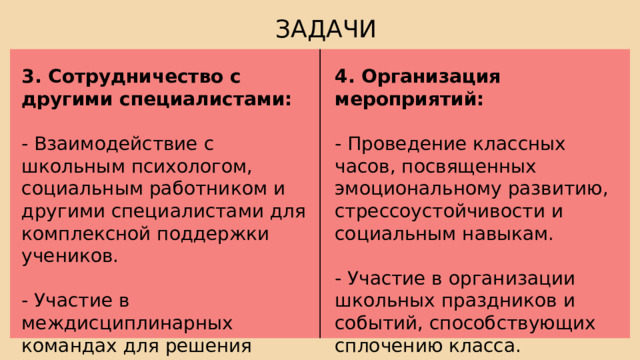ЗАДАЧИ 3. Сотрудничество с другими специалистами: 4. Организация мероприятий: - Взаимодействие с школьным психологом, социальным работником и другими специалистами для комплексной поддержки учеников. - Проведение классных часов, посвященных эмоциональному развитию, стрессоустойчивости и социальным навыкам. - Участие в междисциплинарных командах для решения сложных случаев. - Участие в организации школьных праздников и событий, способствующих сплочению класса. 
