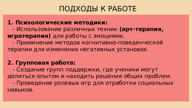 ПОДХОДЫ К РАБОТЕ 1. Психологические методики:  - Использование различных техник (арт-терапия, игротерапия) для работы с эмоциями.  - Применение методов когнитивно-поведенческой терапии для изменения негативных установок. 2. Групповая работа:  - Создание групп поддержки, где ученики могут делиться опытом и находить решения общих проблем.  - Проведение ролевых игр для отработки социальных навыков. 