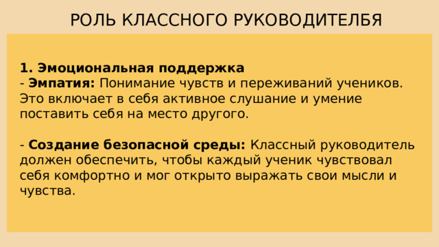 РОЛЬ КЛАССНОГО РУКОВОДИТЕЛБЯ 1. Эмоциональная поддержка - Эмпатия: Понимание чувств и переживаний учеников. Это включает в себя активное слушание и умение поставить себя на место другого. - Создание безопасной среды: Классный руководитель должен обеспечить, чтобы каждый ученик чувствовал себя комфортно и мог открыто выражать свои мысли и чувства. 