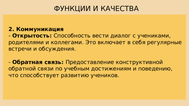 ФУНКЦИИ И КАЧЕСТВА 2. Коммуникация - Открытость: Способность вести диалог с учениками, родителями и коллегами. Это включает в себя регулярные встречи и обсуждения. - Обратная связь: Предоставление конструктивной обратной связи по учебным достижениям и поведению, что способствует развитию учеников. 