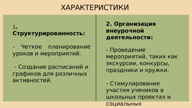 ХАРАКТЕРИСТИКИ 2. Организация внеурочной деятельности: - Проведение мероприятий, таких как экскурсии, конкурсы, праздники и кружки. - Стимулирование участия учеников в школьных проектах и социальных инициативах. 1 . Структурированность: - Четкое планирование уроков и мероприятий.  - Создание расписаний и графиков для различных активностей. 