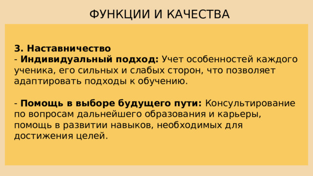 ФУНКЦИИ И КАЧЕСТВА 3. Наставничество - Индивидуальный подход: Учет особенностей каждого ученика, его сильных и слабых сторон, что позволяет адаптировать подходы к обучению. - Помощь в выборе будущего пути: Консультирование по вопросам дальнейшего образования и карьеры, помощь в развитии навыков, необходимых для достижения целей. 