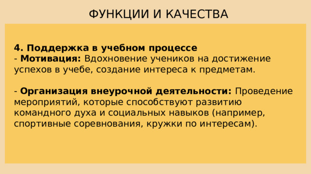 ФУНКЦИИ И КАЧЕСТВА 4. Поддержка в учебном процессе - Мотивация: Вдохновение учеников на достижение успехов в учебе, создание интереса к предметам. - Организация  внеурочной деятельности: Проведение мероприятий, которые способствуют развитию командного духа и социальных навыков (например, спортивные соревнования, кружки по интересам). 