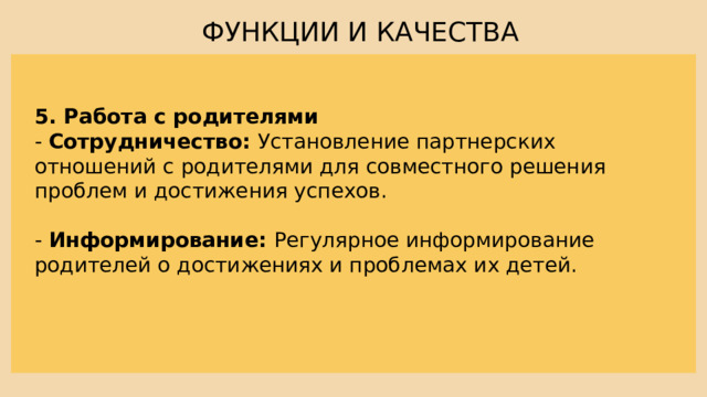 ФУНКЦИИ И КАЧЕСТВА 5. Работа с родителями - Сотрудничество: Установление партнерских отношений с родителями для совместного решения проблем и достижения успехов. - Информирование: Регулярное информирование родителей о достижениях и проблемах их детей. 