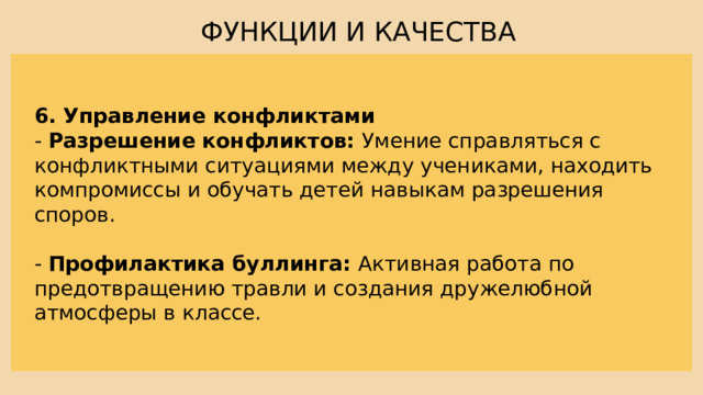 ФУНКЦИИ И КАЧЕСТВА 6. Управление конфликтами - Разрешение конфликтов: Умение справляться с конфликтными ситуациями между учениками, находить компромиссы и обучать детей навыкам разрешения споров. - Профилактика буллинга: Активная работа по предотвращению травли и создания дружелюбной атмосферы в классе. 