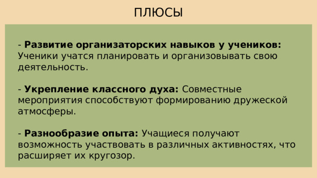ПЛЮСЫ - Развитие организаторских навыков у учеников: Ученики учатся планировать и организовывать свою деятельность. - Укрепление классного духа: Совместные мероприятия способствуют формированию дружеской атмосферы. - Разнообразие опыта: Учащиеся получают возможность участвовать в различных активностях, что расширяет их кругозор. 