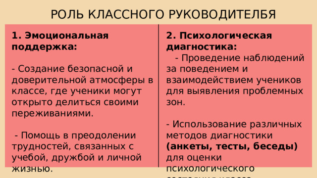 РОЛЬ КЛАССНОГО РУКОВОДИТЕЛБЯ 2. Психологическая диагностика: 1. Эмоциональная поддержка:  - Проведение наблюдений за поведением и взаимодействием учеников для выявления проблемных зон. - Создание безопасной и доверительной атмосферы в классе, где ученики могут открыто делиться своими переживаниями. - Использование различных методов диагностики (анкеты, тесты, беседы) для оценки психологического состояния класса.  - Помощь в преодолении трудностей, связанных с учебой, дружбой и личной жизнью. 